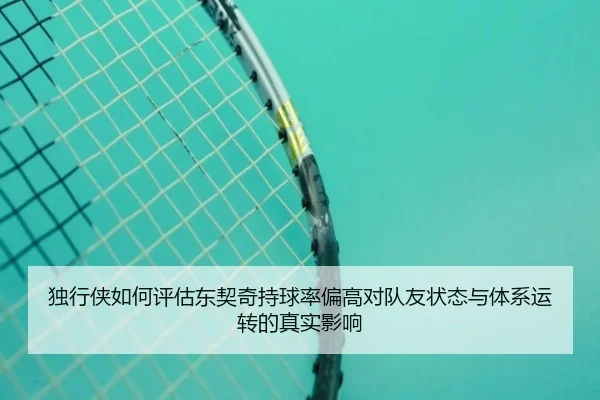 独行侠如何评估东契奇持球率偏高对队友状态与体系运转的真实影响